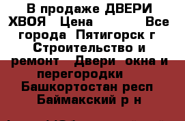  В продаже ДВЕРИ ХВОЯ › Цена ­ 2 300 - Все города, Пятигорск г. Строительство и ремонт » Двери, окна и перегородки   . Башкортостан респ.,Баймакский р-н